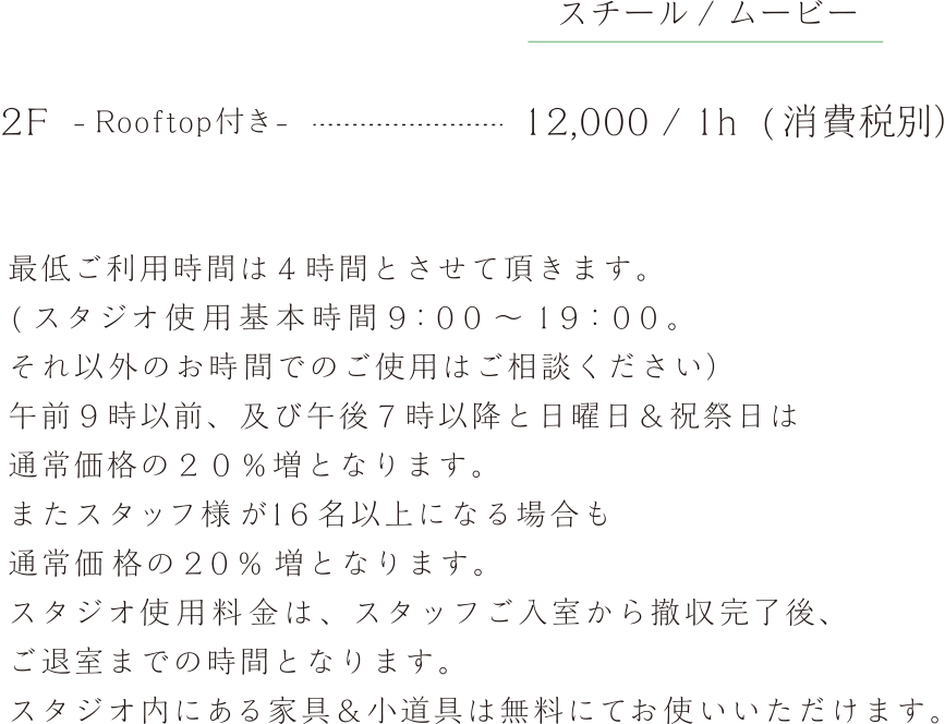 最低ご利用時間は４時間とさせて頂きます。　( スタジオ使用基本時間９：００ ～ １９：００。それ以外のお時間でのご使用はご相談ください）午前９時以前、及び午後７時以降と日曜日＆祝祭日は通常価格の２０％増となります。またスタッフ様が１６名以上になる場合も通常価格の２０％ 増となります。スタジオ使用料金は、スタッフご入室から撤収完了後、ご退室までの時間となります。スタジオ内にある家具＆小道具は無料にてお使いいただけます。